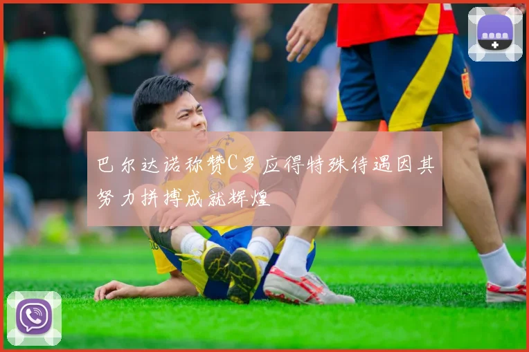 巴尔达诺称赞C罗应得特殊待遇因其努力拼搏成就辉煌