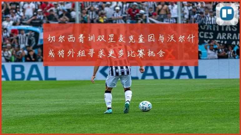 切尔西青训双星麦克奎因与沃尔什或将外租寻求更多比赛机会