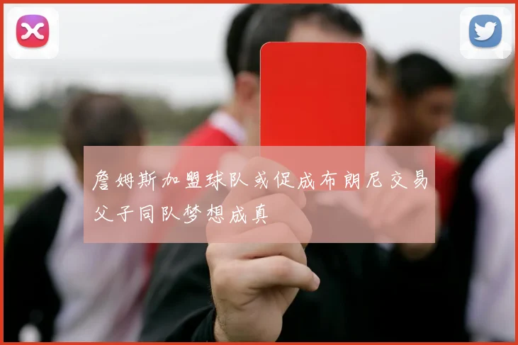 詹姆斯加盟球队或促成布朗尼交易父子同队梦想成真