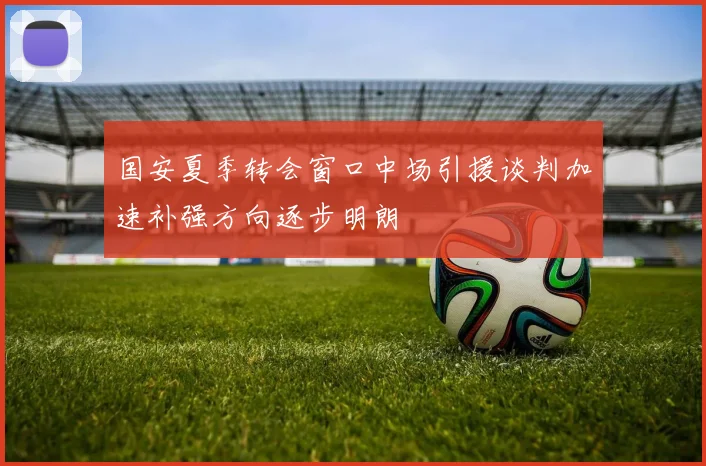 国安夏季转会窗口中场引援谈判加速补强方向逐步明朗