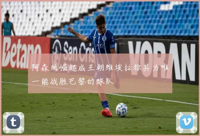 阿森纳崛起成王朝维埃拉称其为唯一能战胜巴黎的球队