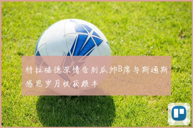 特拉福德深情告别瓜帅B席与斯通斯感恩岁月收获颇丰